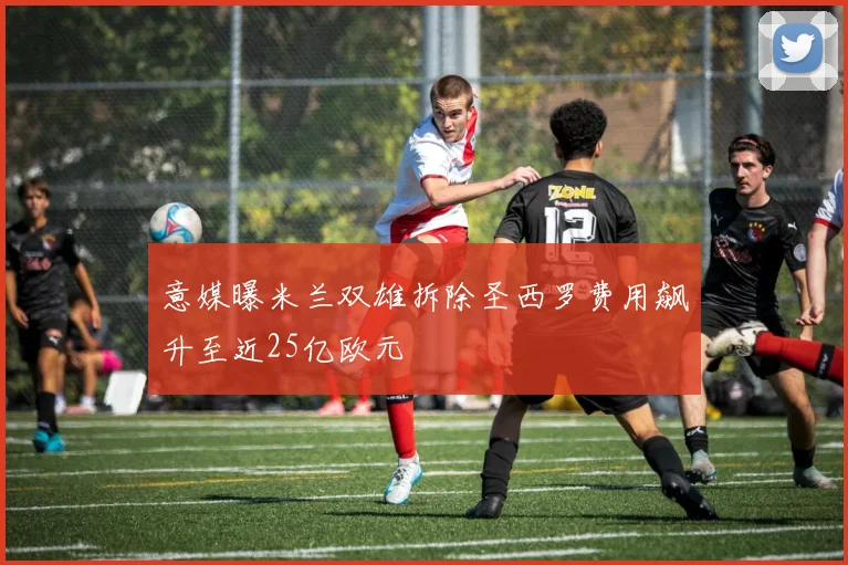 意媒曝米兰双雄拆除圣西罗费用飙升至近25亿欧元