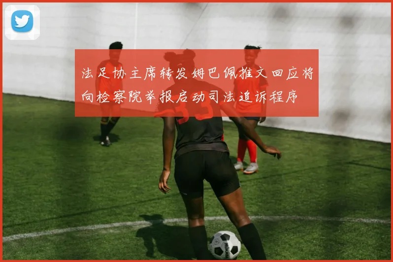 法足协主席转发姆巴佩推文回应将向检察院举报启动司法追诉程序