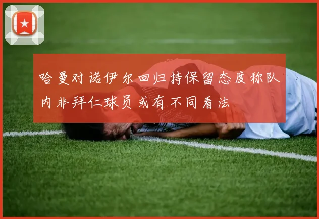 哈曼对诺伊尔回归持保留态度称队内非拜仁球员或有不同看法