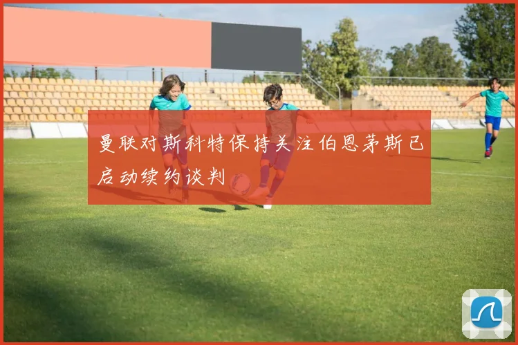 曼联对斯科特保持关注伯恩茅斯已启动续约谈判