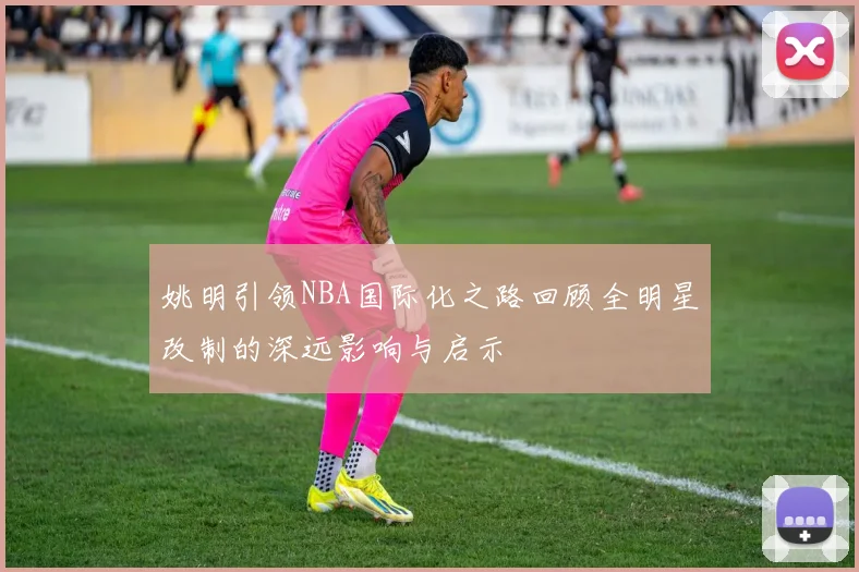 姚明引领NBA国际化之路回顾全明星改制的深远影响与启示