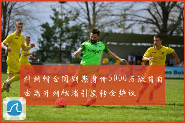 科纳特合同到期身价5000万欧将自由离开利物浦引发转会热议
