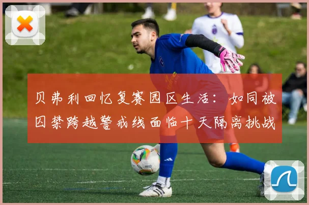 贝弗利回忆复赛园区生活：如同被囚禁跨越警戒线面临十天隔离挑战