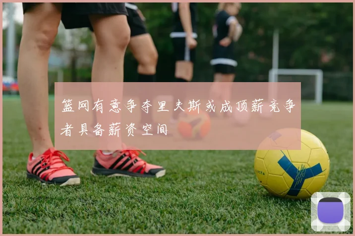 篮网有意争夺里夫斯或成顶薪竞争者具备薪资空间