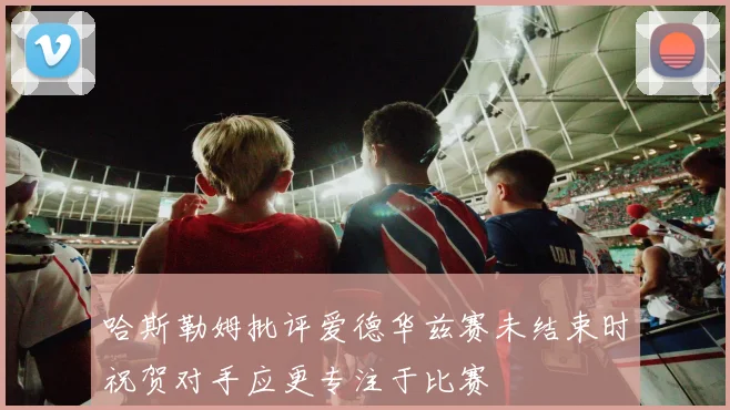 哈斯勒姆批评爱德华兹赛未结束时祝贺对手应更专注于比赛