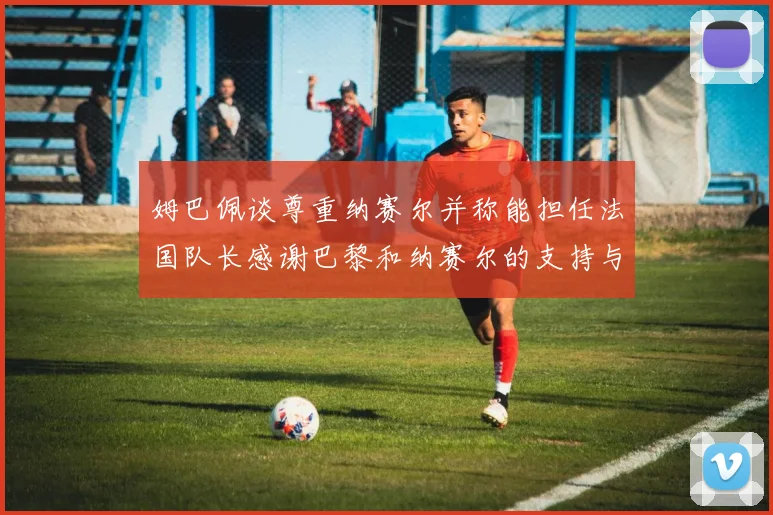 姆巴佩谈尊重纳赛尔并称能担任法国队长感谢巴黎和纳赛尔的支持与帮助