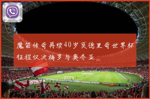 魔笛传奇再续40岁莫德里奇世界杯征程仅次梅罗与奥乔亚