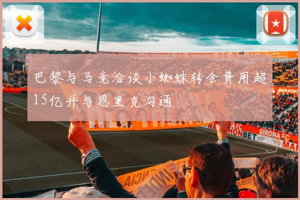 巴黎与马竞洽谈小蜘蛛转会费用超15亿并与恩里克沟通