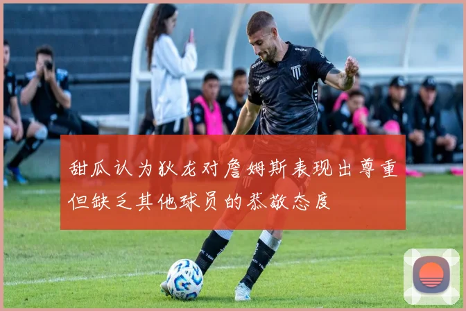 甜瓜认为狄龙对詹姆斯表现出尊重但缺乏其他球员的恭敬态度