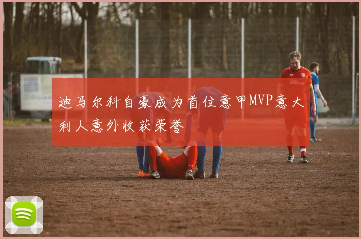 迪马尔科自豪成为首位意甲MVP意大利人意外收获荣誉