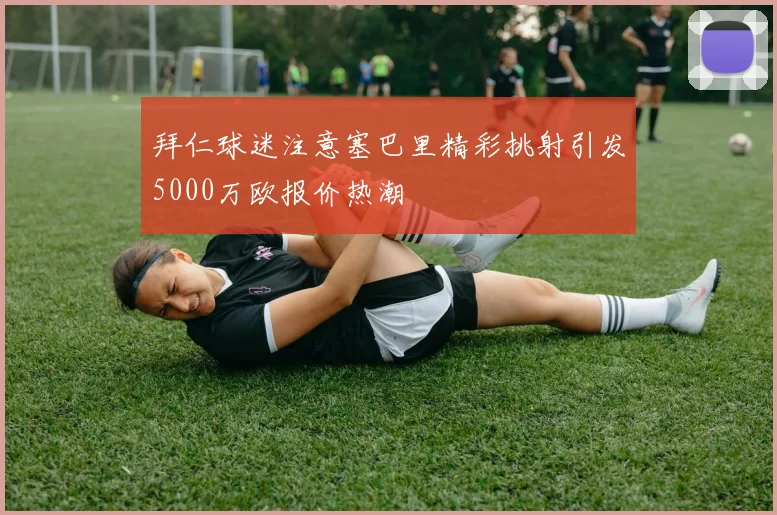 拜仁球迷注意塞巴里精彩挑射引发5000万欧报价热潮