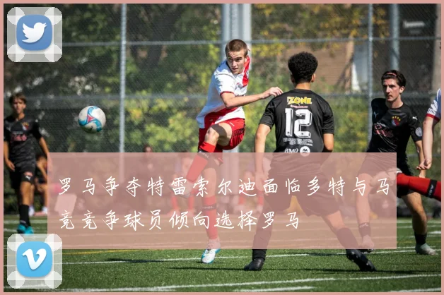 罗马争夺特雷索尔迪面临多特与马竞竞争球员倾向选择罗马