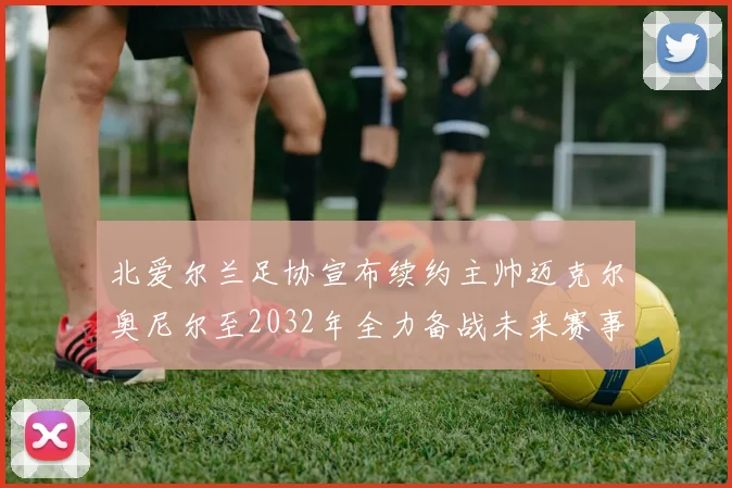 北爱尔兰足协宣布续约主帅迈克尔奥尼尔至2032年全力备战未来赛事