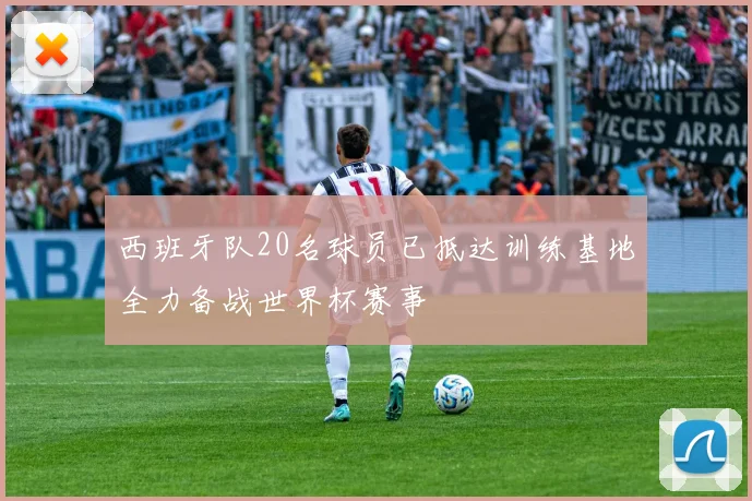 西班牙队20名球员已抵达训练基地全力备战世界杯赛事