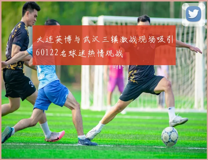 大连英博与武汉三镇激战现场吸引60122名球迷热情观战
