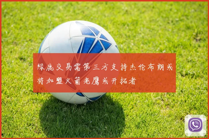 绿鹿交易需第三方支持杰伦布朗或将加盟火箭老鹰或开拓者