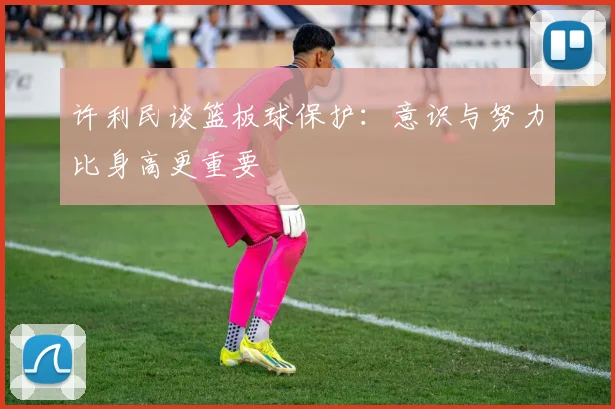 许利民谈篮板球保护：意识与努力比身高更重要