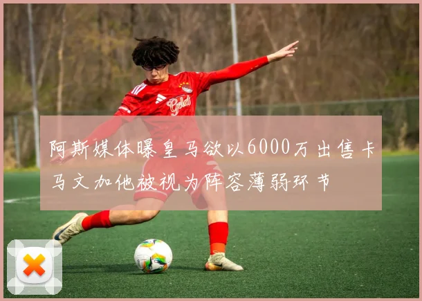阿斯媒体曝皇马欲以6000万出售卡马文加他被视为阵容薄弱环节