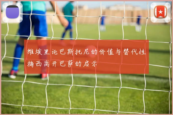 维埃里论巴斯托尼的价值与替代性梅西离开巴萨的启示