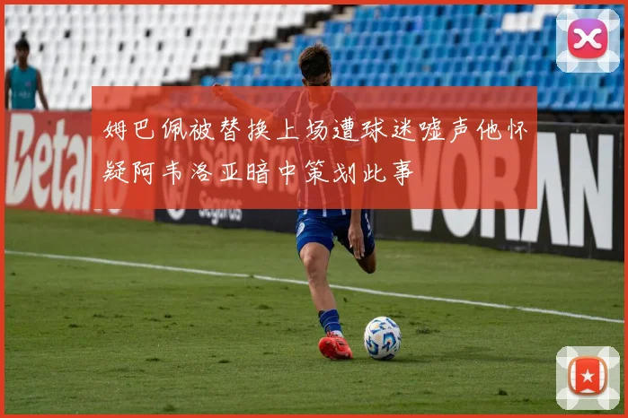 姆巴佩被替换上场遭球迷嘘声他怀疑阿韦洛亚暗中策划此事