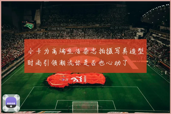 小卡为高端生活杂志拍摄写真造型时尚引领潮流你是否也心动了