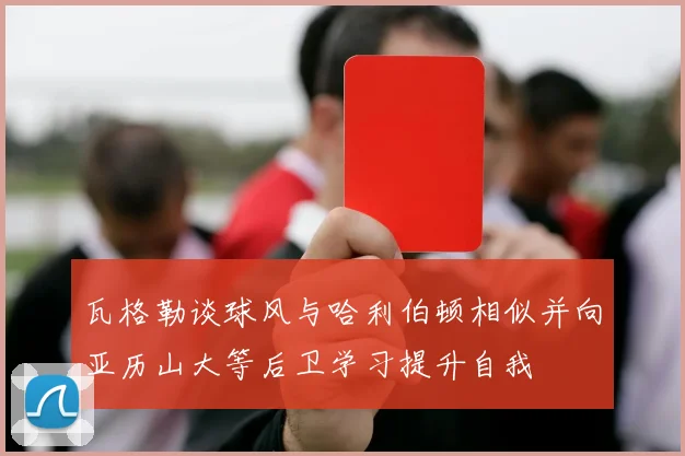 瓦格勒谈球风与哈利伯顿相似并向亚历山大等后卫学习提升自我