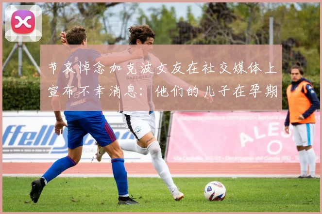 节哀悼念加克波女友在社交媒体上宣布不幸消息：他们的儿子在孕期夭折