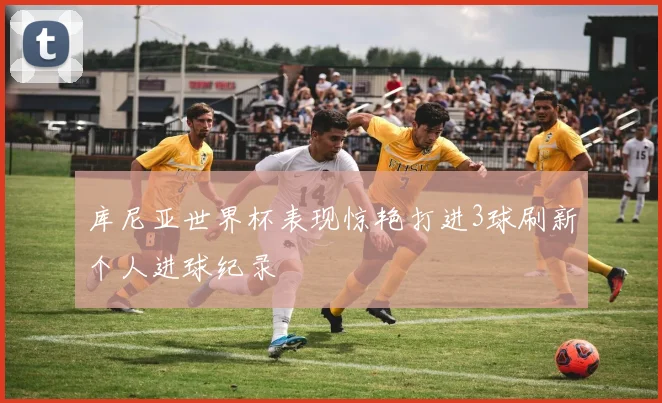 库尼亚世界杯表现惊艳打进3球刷新个人进球纪录
