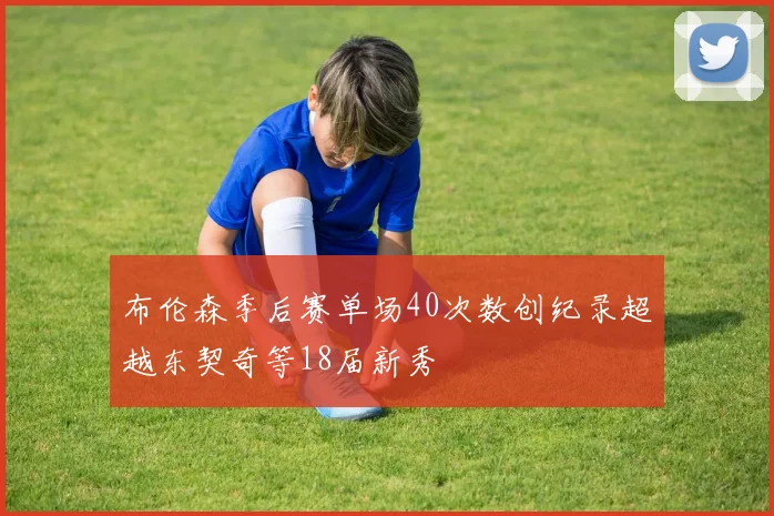 布伦森季后赛单场40次数创纪录超越东契奇等18届新秀