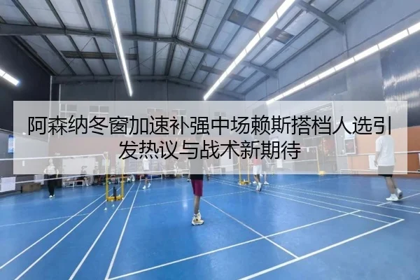 阿森纳冬窗加速补强中场赖斯搭档人选引发热议与战术新期待
